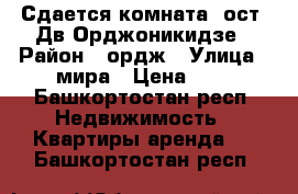 Сдается комната, ост. Дв.Орджоникидзе › Район ­ ордж › Улица ­ мира › Цена ­ 1 - Башкортостан респ. Недвижимость » Квартиры аренда   . Башкортостан респ.